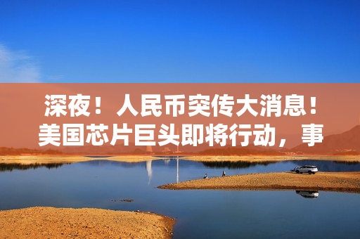 深夜！人民币突传大消息！美国芯片巨头即将行动，事关中国