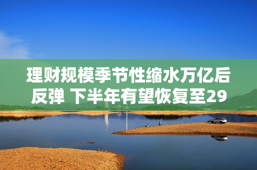 理财规模季节性缩水万亿后反弹 下半年有望恢复至29万亿以上