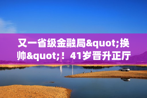 又一省级金融局"换帅"！41岁晋升正厅级的他，履新职