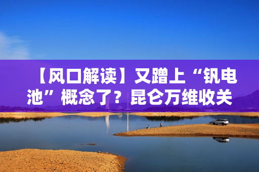 【风口解读】又蹭上“钒电池”概念了？昆仑万维收关注函！