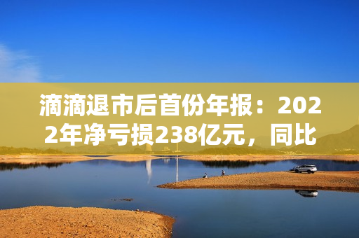 滴滴退市后首份年报：2022年净亏损238亿元，同比收窄52%