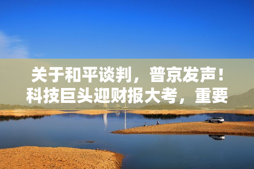 关于和平谈判，普京发声！科技巨头迎财报大考，重要数据将登场
