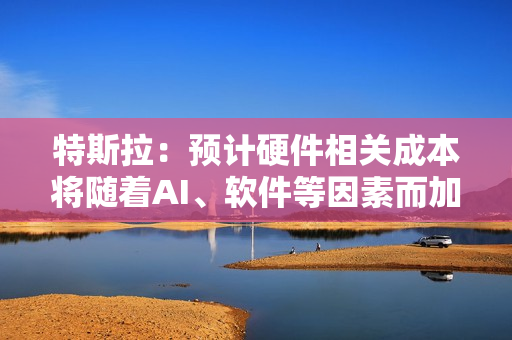 特斯拉：预计硬件相关成本将随着AI、软件等因素而加速增长