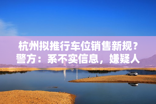 杭州拟推行车位销售新规？警方：系不实信息，嫌疑人被采取刑事强制措施 第1张