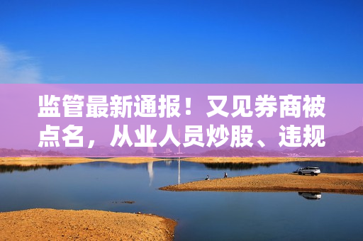 监管最新通报！又见券商被点名，从业人员炒股、违规宣传、数据错报