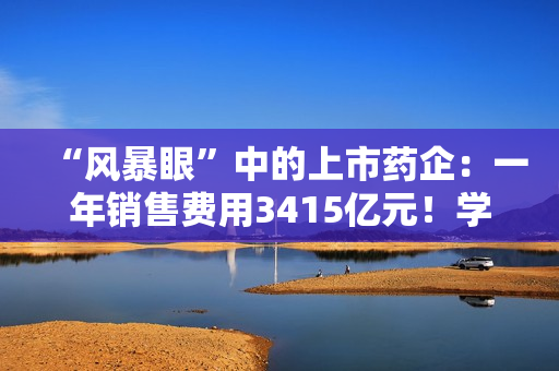 “风暴眼”中的上市药企：一年销售费用3415亿元！学术会议中藏着什么“花头精”?