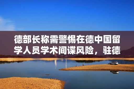 德部长称需警惕在德中国留学人员学术间谍风险，驻德大使回应