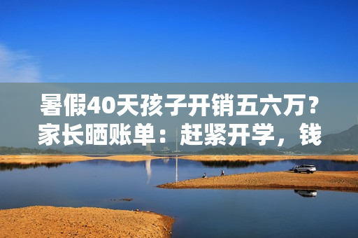 暑假40天孩子开销五六万？家长晒账单：赶紧开学，钱包遭不住了！