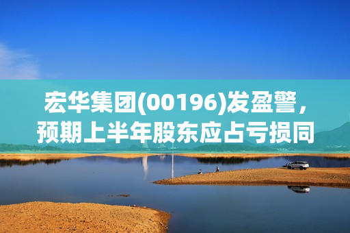 宏华集团(00196)发盈警，预期上半年股东应占亏损同比减少超过50%