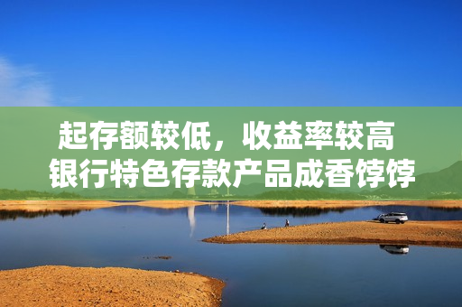 起存额较低，收益率较高 银行特色存款产品成香饽饽