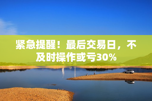 紧急提醒！最后交易日，不及时操作或亏30%