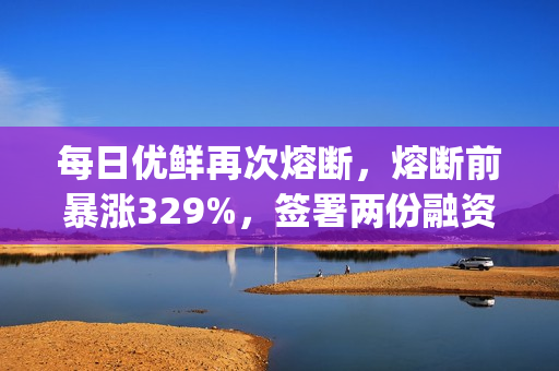 每日优鲜再次熔断，熔断前暴涨329%，签署两份融资协议并收购Mejoy Infinite