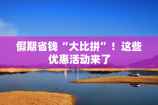 假期省钱“大比拼”！这些优惠活动来了