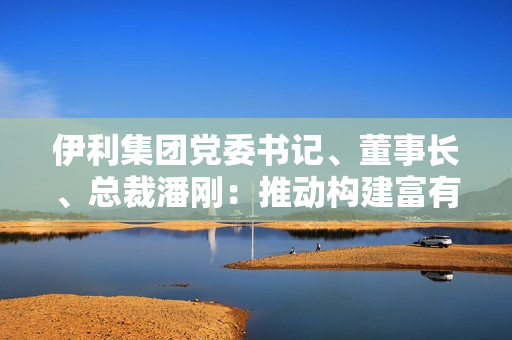 伊利集团党委书记、董事长、总裁潘刚：推动构建富有韧性的产业链，全力实现奶业高质量发展