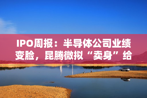 IPO周报：半导体公司业绩变脸，昆腾微拟“卖身”给纳芯微