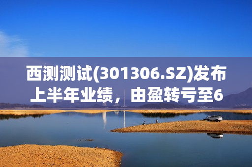 西测测试(301306.SZ)发布上半年业绩，由盈转亏至624.77万元