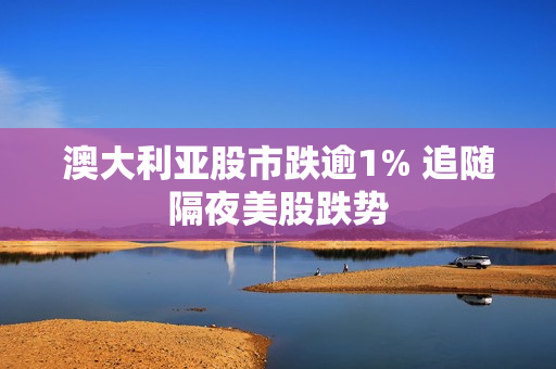澳大利亚股市跌逾1% 追随隔夜美股跌势