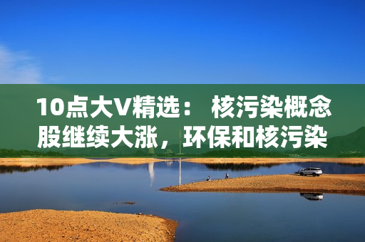 10点大V精?。?核污染概念股继续大涨，环保和核污染概念去弱留强，数据要素不能放弃！
