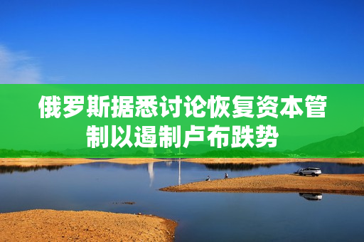 俄罗斯据悉讨论恢复资本管制以遏制卢布跌势