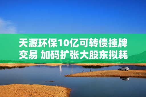天源环保10亿可转债挂牌交易 加码扩张大股东拟耗资超4000万增持