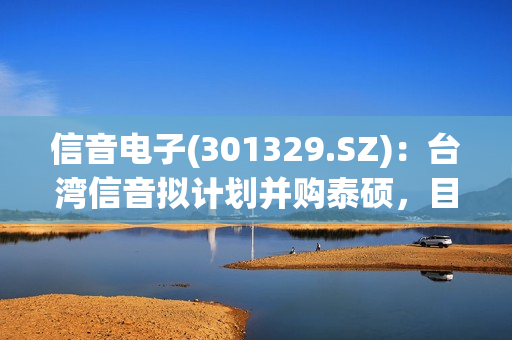 信音电子(301329.SZ)：台湾信音拟计划并购泰硕，目前没有将泰硕并入公司的计划