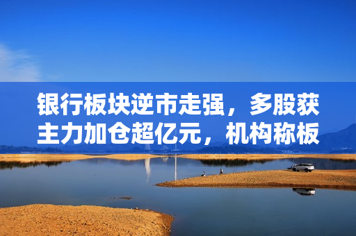 银行板块逆市走强，多股获主力加仓超亿元，机构称板块当前具有估值修复机会