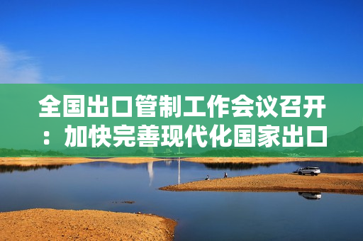 全国出口管制工作会议召开：加快完善现代化国家出口管制体系