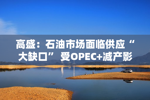 高盛：石油市场面临供应“大缺口” 受OPEC+减产影响