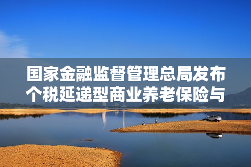 国家金融监督管理总局发布个税延递型商业养老保险与个人养老金衔接通知