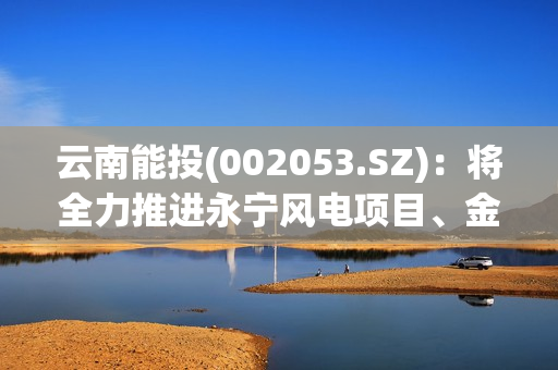 云南能投(002053.SZ)：将全力推进永宁风电项目、金钟一期风电项目、葫芦地光伏项目早日建成并网