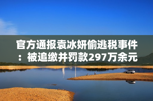 官方通报袁冰妍偷逃税事件：被追缴并?？?97万余元，此前约谈后整改不彻底