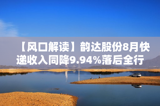 【风口解读】韵达股份8月快递收入同降9.94%落后全行业，今年已有5个月负增长