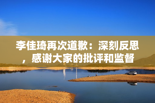 李佳琦再次道歉：深刻反思，感谢大家的批评和监督