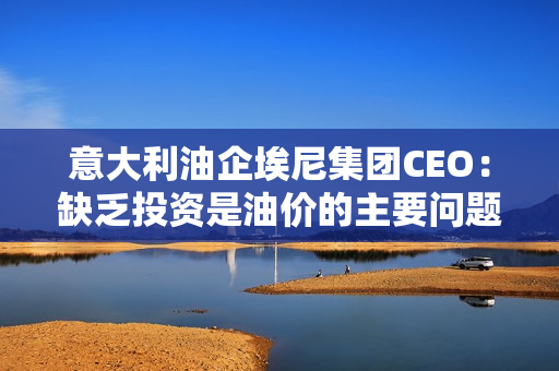 意大利油企埃尼集团CEO：缺乏投资是油价的主要问题，欧佩克+不太可能进一步削减石油产量。