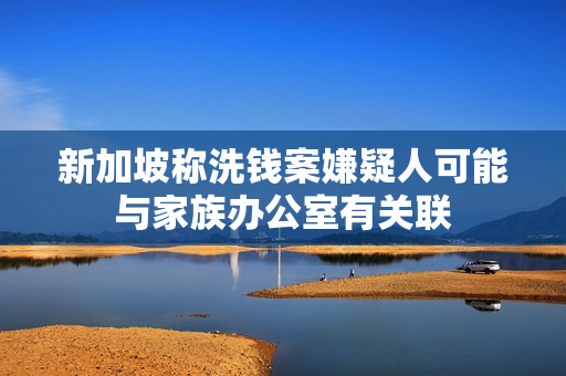 新加坡称洗钱案嫌疑人可能与家族办公室有关联