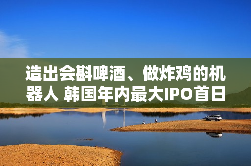 造出会斟啤酒、做炸鸡的机器人 韩国年内最大IPO首日交易股价暴涨
