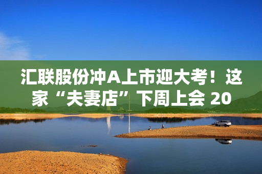 汇联股份冲A上市迎大考！这家“夫妻店”下周上会 2022年应收账款大增
