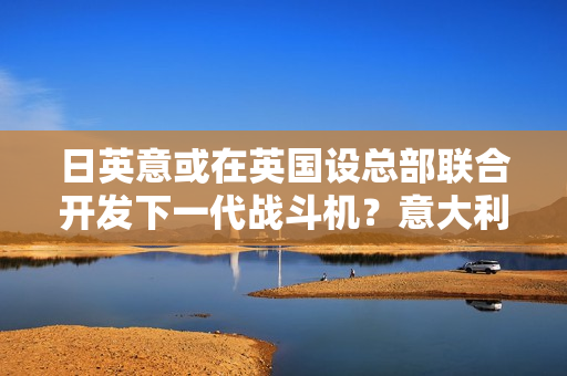 日英意或在英国设总部联合开发下一代战斗机？意大利回应