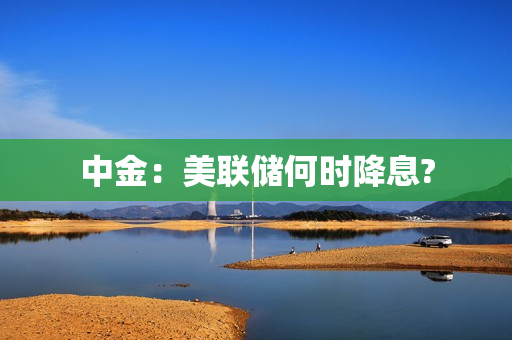 中金：美联储何时降息?