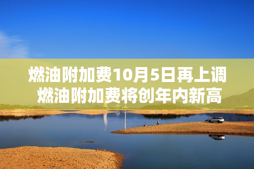 燃油附加费10月5日再上调 燃油附加费将创年内新高