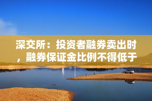 深交所：投资者融券卖出时，融券保证金比例不得低于80%