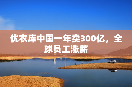 优衣库中国一年卖300亿，全球员工涨薪