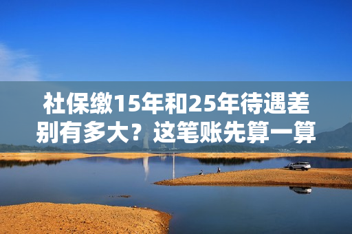 社保缴15年和25年待遇差别有多大？这笔账先算一算！