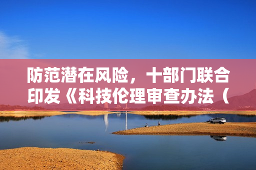 防范潜在风险，十部门联合印发《科技伦理审查办法（试行）》