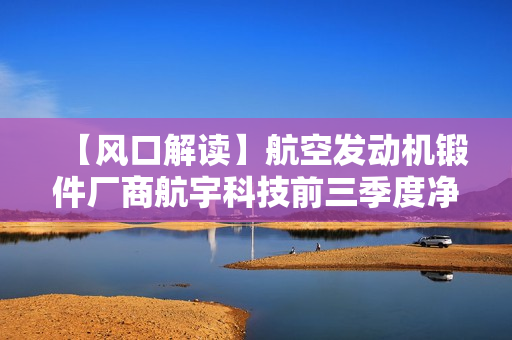 【风口解读】航空发动机锻件厂商航宇科技前三季度净利润预增24%-27%