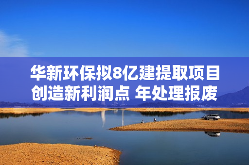 华新环保拟8亿建提取项目创造新利润点 年处理报废车3.5万辆梯级利用动力电池
