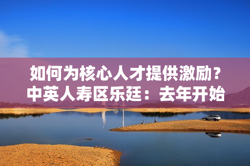 如何为核心人才提供激励？中英人寿区乐廷：去年开始为核心骨干员工开始提供团体医疗险