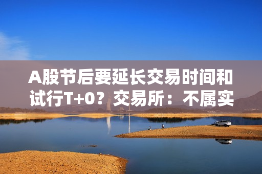 A股节后要延长交易时间和试行T+0？交易所：不属实