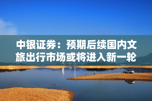 中银证券：预期后续国内文旅出行市场或将进入新一轮增长逻辑