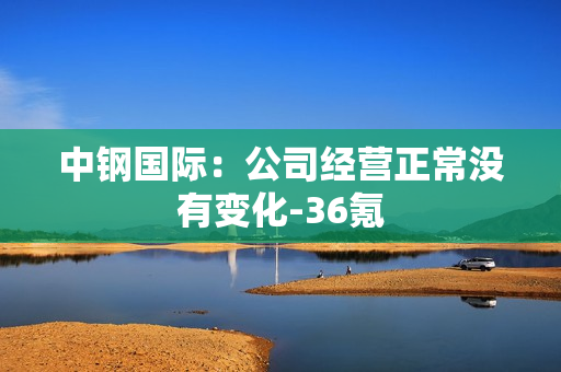 中钢国际：公司经营正常没有变化-36氪